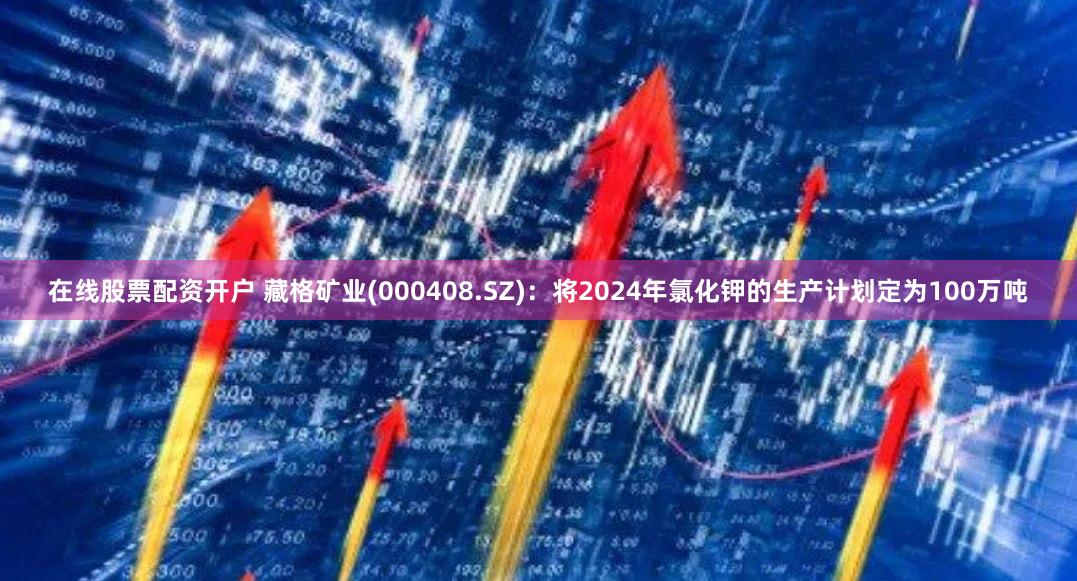 在线股票配资开户 藏格矿业(000408.SZ)：将2024年氯化钾的生产计划定为100万吨