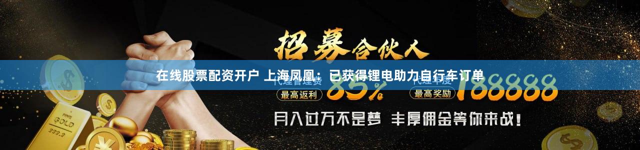 在线股票配资开户 上海凤凰：已获得锂电助力自行车订单