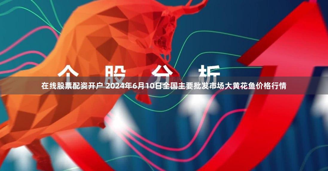 在线股票配资开户 2024年6月10日全国主要批发市场大黄花鱼价格行情