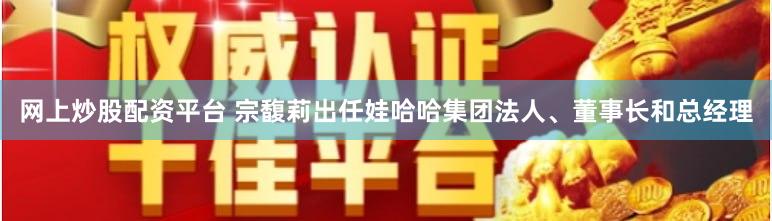 网上炒股配资平台 宗馥莉出任娃哈哈集团法人、董事长和总经理