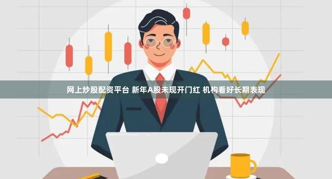 网上炒股配资平台 新年A股未现开门红 机构看好长期表现