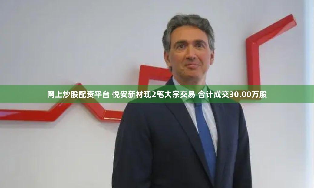 网上炒股配资平台 悦安新材现2笔大宗交易 合计成交30.00