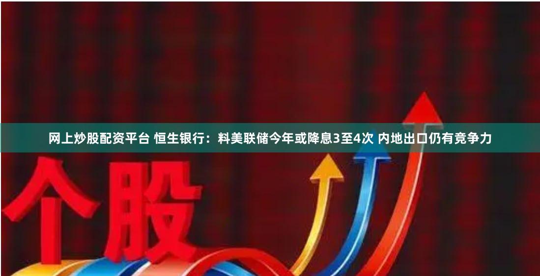 网上炒股配资平台 恒生银行：料美联储今年或降息3至4次 内地