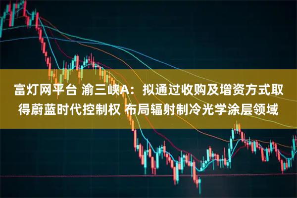 富灯网平台 渝三峡A：拟通过收购及增资方式取得蔚蓝时代控制权 布局辐射制冷光学涂层领域