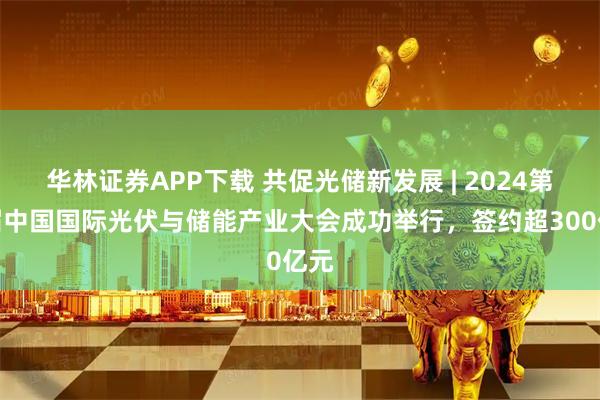 华林证券APP下载 共促光储新发展 | 2024第七届中国国际光伏与储能产业大会成功举行，签约超300亿元