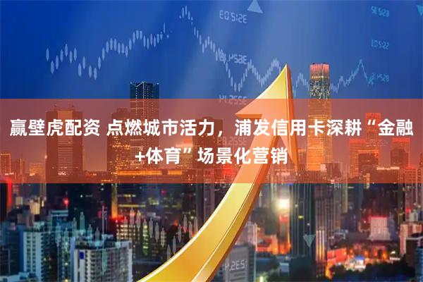 赢壁虎配资 点燃城市活力，浦发信用卡深耕“金融+体育”场景化营销