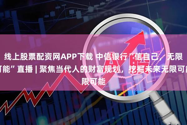 线上股票配资网APP下载 中信银行“信自己，无限可能”直播 | 聚焦当代人的财富规划，挖掘未来无限可能