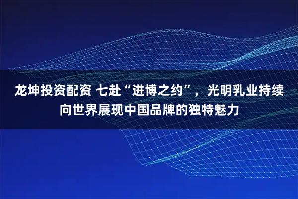 龙坤投资配资 七赴“进博之约”，光明乳业持续向世界展现中国品牌的独特魅力