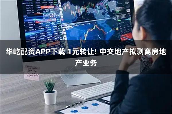 华屹配资APP下载 1元转让! 中交地产拟剥离房地产业务