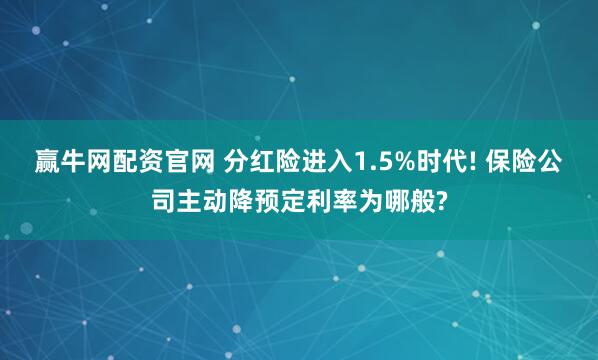 赢牛网配资官网 分红险进入1.5%时代! 保险公司主动降预定利率为哪般?