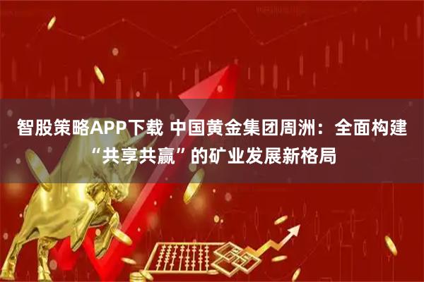 智股策略APP下载 中国黄金集团周洲：全面构建“共享共赢”的矿业发展新格局