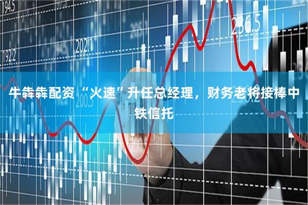牛犇犇配资 “火速”升任总经理，财务老将接棒中铁信托