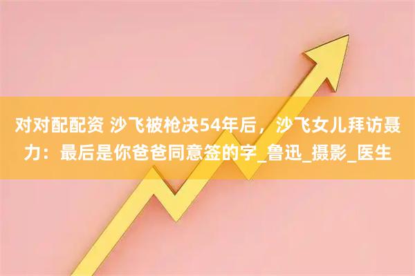 对对配配资 沙飞被枪决54年后，沙飞女儿拜访聂力：最后是你爸爸同意签的字_鲁迅_摄影_医生