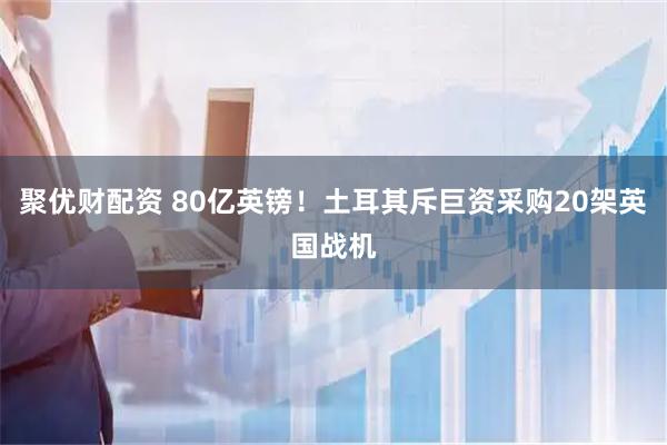 聚优财配资 80亿英镑！土耳其斥巨资采购20架英国战机