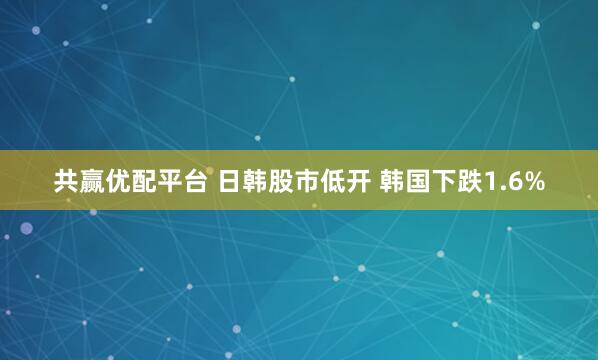 共赢优配平台 日韩股市低开 韩国下跌1.6%