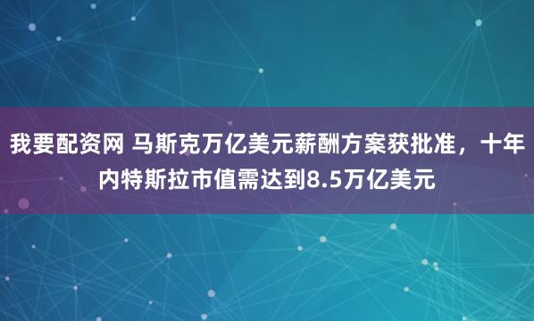 我要配资网 马斯克万亿美元薪酬方案获批准，十年内特斯拉市值需达到8.5万亿美元