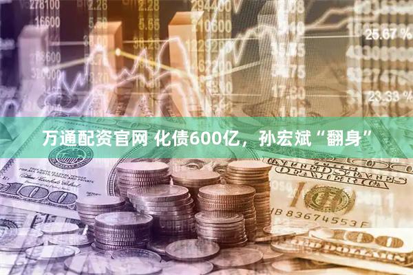 万通配资官网 化债600亿，孙宏斌“翻身”