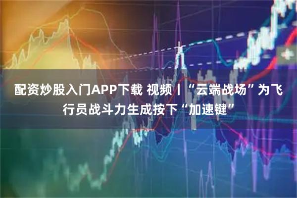配资炒股入门APP下载 视频丨“云端战场”为飞行员战斗力生成按下“加速键”