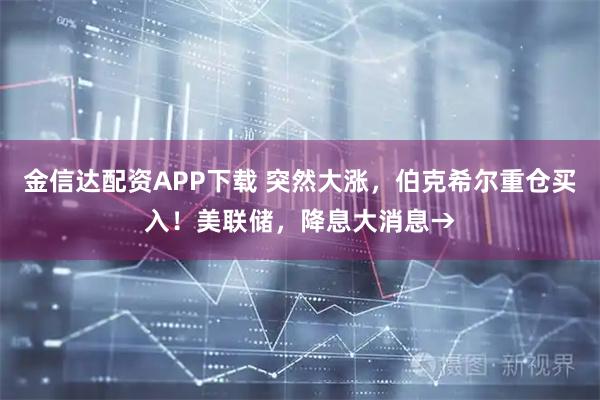 金信达配资APP下载 突然大涨，伯克希尔重仓买入！美联储，降息大消息→