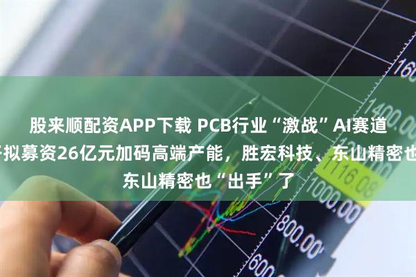 股来顺配资APP下载 PCB行业“激战”AI赛道：生益电子拟募资26亿元加码高端产能，胜宏科技、东山精密也“出手”了