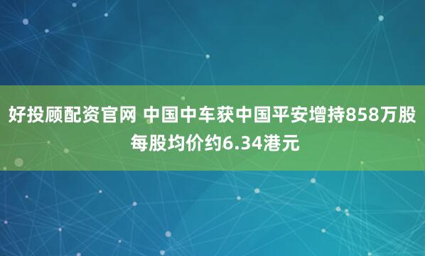 好投顾配资官网 中国中车获中国平安增持858万股 每股均价约6.34港元