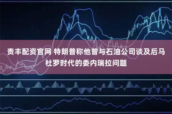 责丰配资官网 特朗普称他曾与石油公司谈及后马杜罗时代的委内瑞拉问题