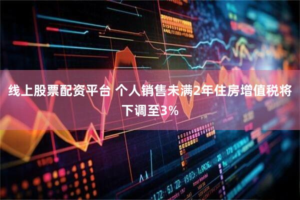 线上股票配资平台 个人销售未满2年住房增值税将下调至3%
