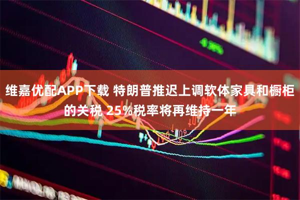 维嘉优配APP下载 特朗普推迟上调软体家具和橱柜的关税 25%税率将再维持一年