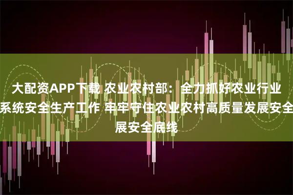大配资APP下载 农业农村部：全力抓好农业行业和部系统安全生产工作 牢牢守住农业农村高质量发展安全底线