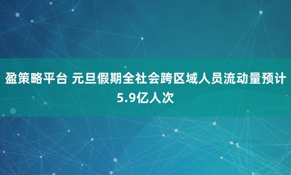 盈策略平台 元旦假期全社会跨区域人员流动量预计5.9亿人次