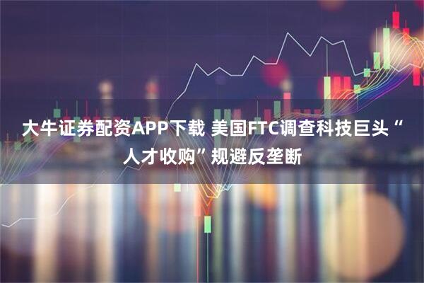 大牛证券配资APP下载 美国FTC调查科技巨头“人才收购”规避反垄断