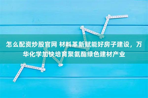 怎么配资炒股官网 材料革新赋能好房子建设，万华化学加快培育聚氨酯绿色建材产业