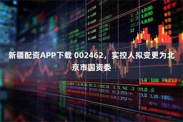 新疆配资APP下载 002462，实控人拟变更为北京市国资委