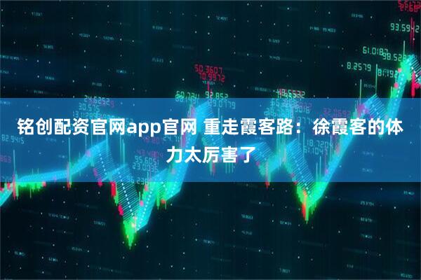 铭创配资官网app官网 重走霞客路：徐霞客的体力太厉害了